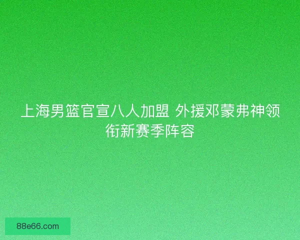 上海男篮官宣八人加盟 外援邓蒙弗神领衔新赛季阵容